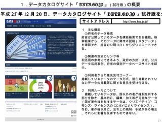 １．データカタログサイト『 DATA.GO.JP 』（試行版）の概要
平成 25 年 12 月 20 日、データカタログサイト「 DATA.GO.JP 」試行版を公
サイトアドレス http://www.data.go.jp/
１　主な機能
　①府省のデータ検索
府省が公開しているデータを横断検索できる機能。検
索結果から、そのデータに関する説明（メタデータ）
を確認でき、府省の公開ＵＲＬからダウンロードでき
る。
　②関連の取組のリンク等
利活用の参考にできるよう、政府の方針・決定、公共
データ活用事例、府省の個別データベースサイトを紹
介。
　③利用者からの意見受付コーナー
掲載しているデータのデータ形式、現在掲載されてい
ないデータの掲載等に関する意見を受け付ける。
２　利用ルールについて
　掲載しているデータは、国以外の者が権利を有する
部分を除き、基本的に、編集・加工等が可能なデータ
（国が著作権を有するデータは、クリエイティブ・コ
モンズ・ライセンスの CC-BY によりライセンス）。
なお、著作権以外に、法令上の規制・手続がある場合
、それらに影響を及ぼすものではない。
27
1 2 3
 