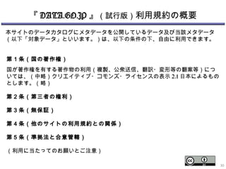 『 DATA.GO.JP 』（試行版）利用規約の概要
第１条（国の著作権）
国が著作権を有する著作物の利用（複製、公衆送信、翻訳・変形等の翻案等）につ
いては、（中略）クリエイティブ・コモンズ・ライセンスの表示 2.1 日本によるもの
 とします。（略）
第２条（第三者の権利）
 
第３条（無保証）
 
第４条（他のサイトの利用規約との関係）
第５条（準拠法と合意管轄）
 
（利用に当たってのお願いとご注意）
本サイトのデータカタログにメタデータを公開しているデータ及び当該メタデータ
（以下「対象データ」といいます。）は、以下の条件の下、自由に利用できます。
30
 