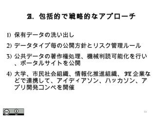 1) 保有データの洗い出し
2) データタイプ毎の公開方針とリスク管理ルール
3) 公共データの著作権処理、機械判読可能化を行い
、ポータルサイトを公開
4) 大学、市民社会組織、情報化推進組織、 IT 企業な
どで連携して、アイディアソン、ハッカソン、ア
プリ開発コンペを開催
53
A. 包括的で戦略的なアプローチ
 