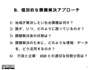 B. 個別的な課題解決アプローチ
1) 地域が解決したい社会課題は何か？
2) 誰が、いつ、どのように困っているのか？
3) 課題解決後の状態は？
4) 課題解決のために、どのような情報・データ
を、どう活用するのか？
6) 行政と企業・ CSO との適切な役割分担は？
54
 