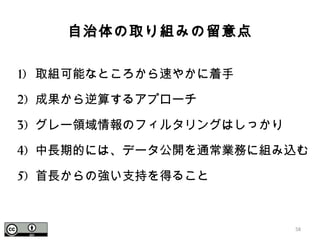 自治体の取り組みの留意点
1) 取組可能なところから速やかに着手
2) 成果から逆算するアプローチ
3) グレー領域情報のフィルタリングはしっかり
4) 中長期的には、データ公開を通常業務に組み込む
5) 首長からの強い支持を得ること
58
 