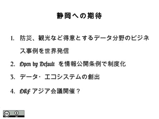 静岡への期待
1. 防災、観光など得意とするデータ分野のビジネ
ス事例を世界発信
2. Open by Default を情報公開条例で制度化
3. データ・エコシステムの創出
4. OKF アジア会議開催？
 