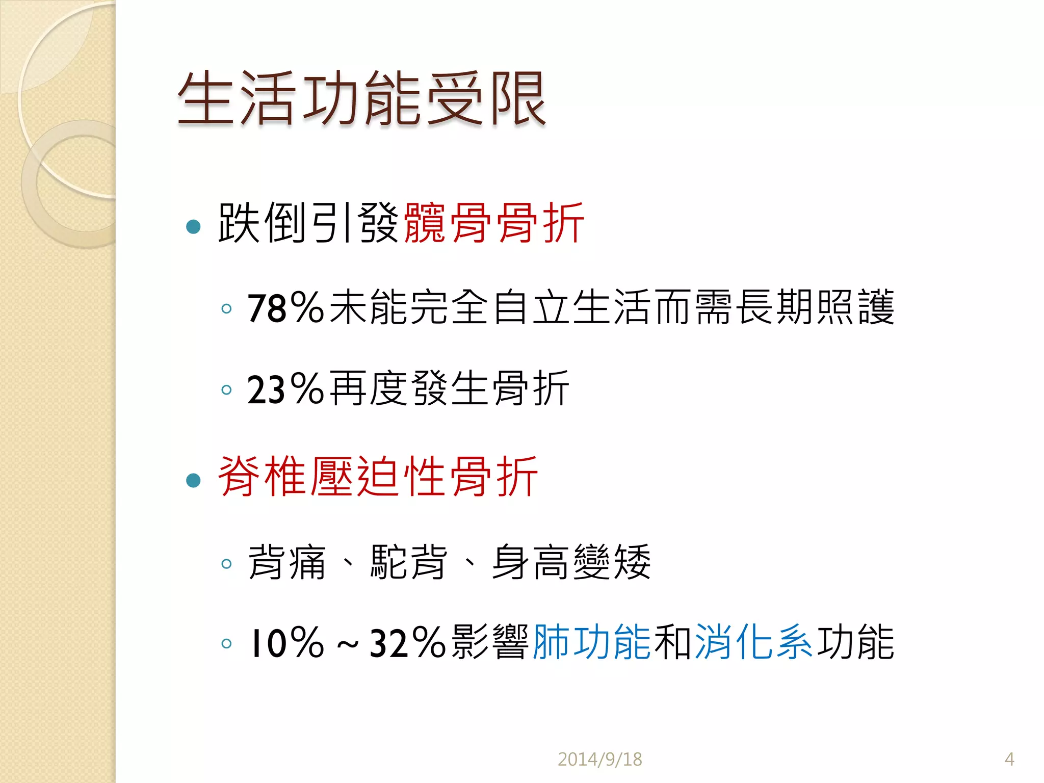 生活功能受限 
— 跌倒引發髖骨骨折 
◦ 78％未能完全自立生活而需長期照護 
◦ 23％再度發生骨折 
— 脊椎壓迫性骨折 
◦ 背痛、駝背、身高變矮 
◦ 10％～32％影響肺功能和消化系功能 
2014/9/18 
4 
 