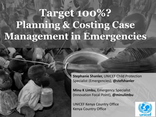 1 
Target 100%? 
Planning & Costing Case 
Management in Emergencies 
Stephanie Shanler, UNICEF Child Protection 
Specialist (Emergencies), @stefshanler 
Minu K Limbu, Emergency Specialist 
(Innovation Focal Point), @minulimbu 
UNICEF Kenya Country Office 
Kenya Country Office 
 