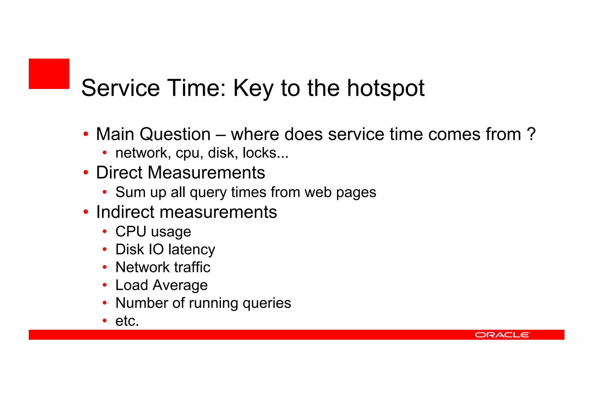 • Main Question – where does service time comes from ?
• network, cpu, disk, locks...
• Direct Measurements
• Sum up all query times from web pages
• Indirect measurements
• CPU usage
• Disk IO latency
• Network traffic
• Load Average
• Number of running queries
• etc.
Service Time: Key to the hotspot
 