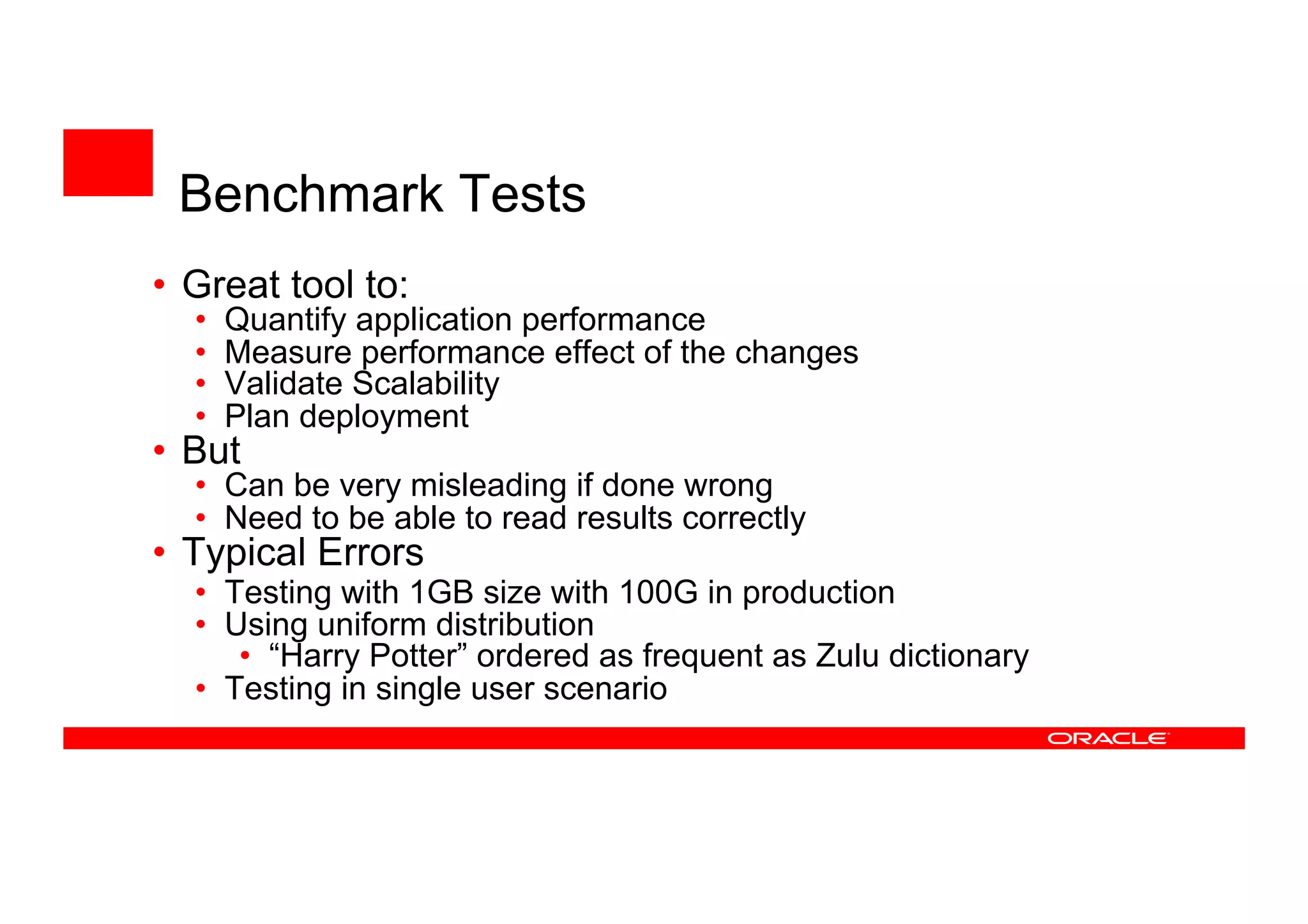 Benchmark Tests
• Great tool to:
• Quantify application performance
• Measure performance effect of the changes
• Validate Scalability
• Plan deployment
• But
• Can be very misleading if done wrong
• Need to be able to read results correctly
• Typical Errors
• Testing with 1GB size with 100G in production
• Using uniform distribution
• “Harry Potter” ordered as frequent as Zulu dictionary
• Testing in single user scenario
 
