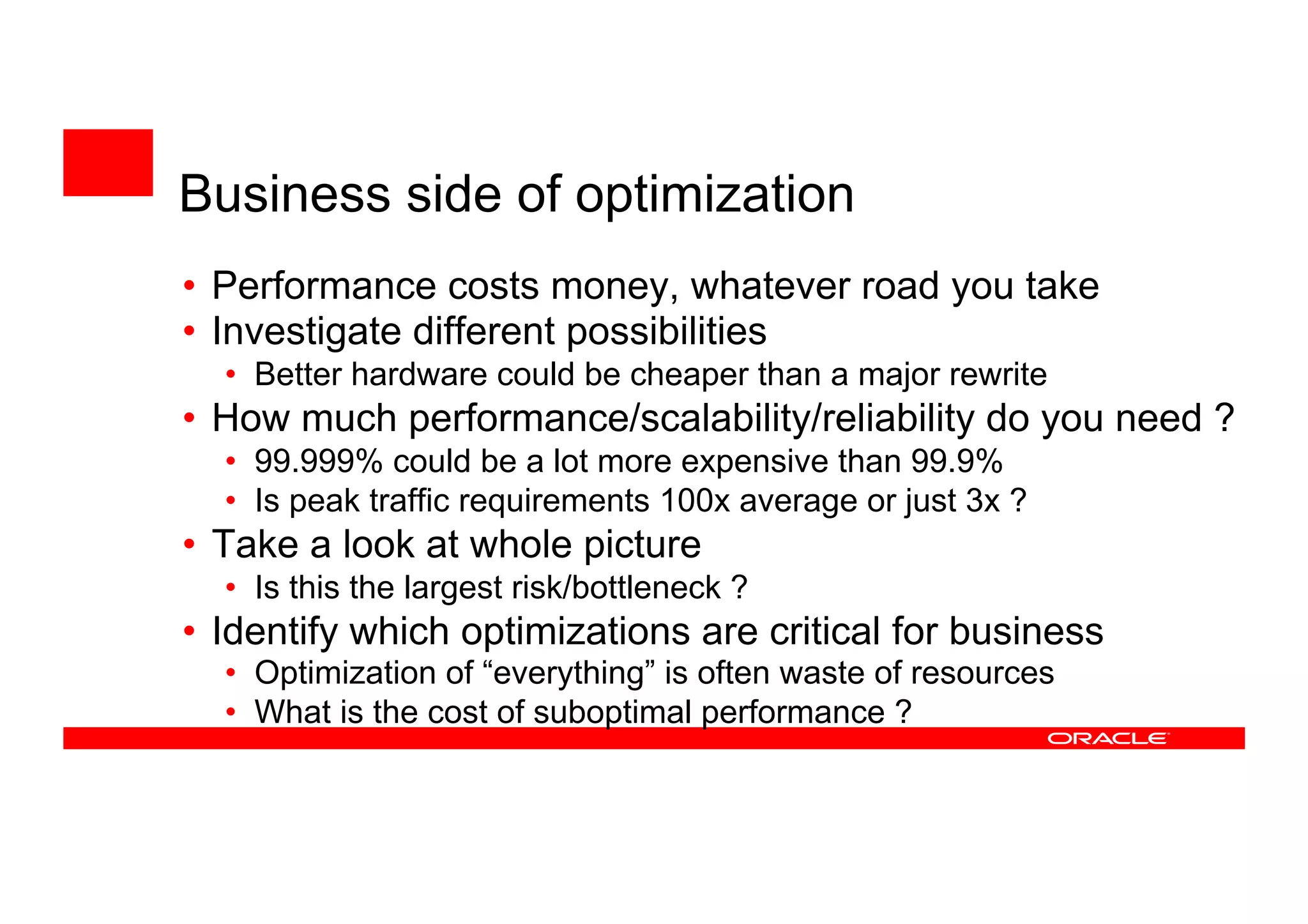 • Performance costs money, whatever road you take
• Investigate different possibilities
• Better hardware could be cheaper than a major rewrite
• How much performance/scalability/reliability do you need ?
• 99.999% could be a lot more expensive than 99.9%
• Is peak traffic requirements 100x average or just 3x ?
• Take a look at whole picture
• Is this the largest risk/bottleneck ?
• Identify which optimizations are critical for business
• Optimization of “everything” is often waste of resources
• What is the cost of suboptimal performance ?
Business side of optimization
 