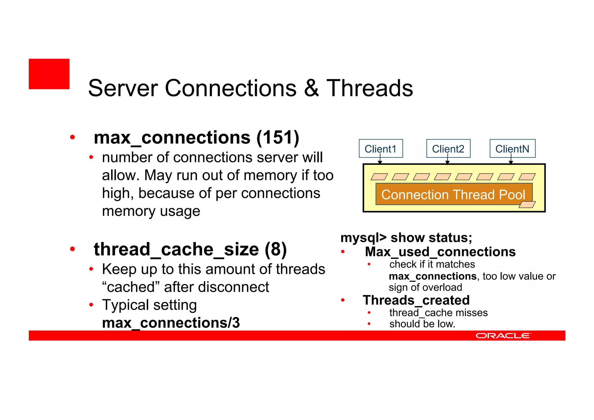 • max_connections (151)
• number of connections server will
allow. May run out of memory if too
high, because of per connections
memory usage
• thread_cache_size (8)
• Keep up to this amount of threads
“cached” after disconnect
• Typical setting
max_connections/3
Client2 ClientN
Connection Thread Pool
Client1
mysql> show status;
• Max_used_connections
• check if it matches
max_connections, too low value or
sign of overload
• Threads_created
• thread_cache misses
• should be low.
Server Connections & Threads
 