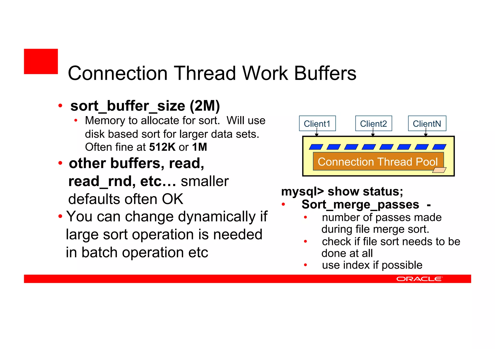 • sort_buffer_size (2M)
• Memory to allocate for sort. Will use
disk based sort for larger data sets.
Often fine at 512K or 1M
• other buffers, read,
read_rnd, etc… smaller
defaults often OK
• You can change dynamically if
large sort operation is needed
in batch operation etc
Client2 ClientN
Connection Thread Pool
Client1
mysql> show status;
• Sort_merge_passes -
• number of passes made
during file merge sort.
• check if file sort needs to be
done at all
• use index if possible
Connection Thread Work Buffers
 