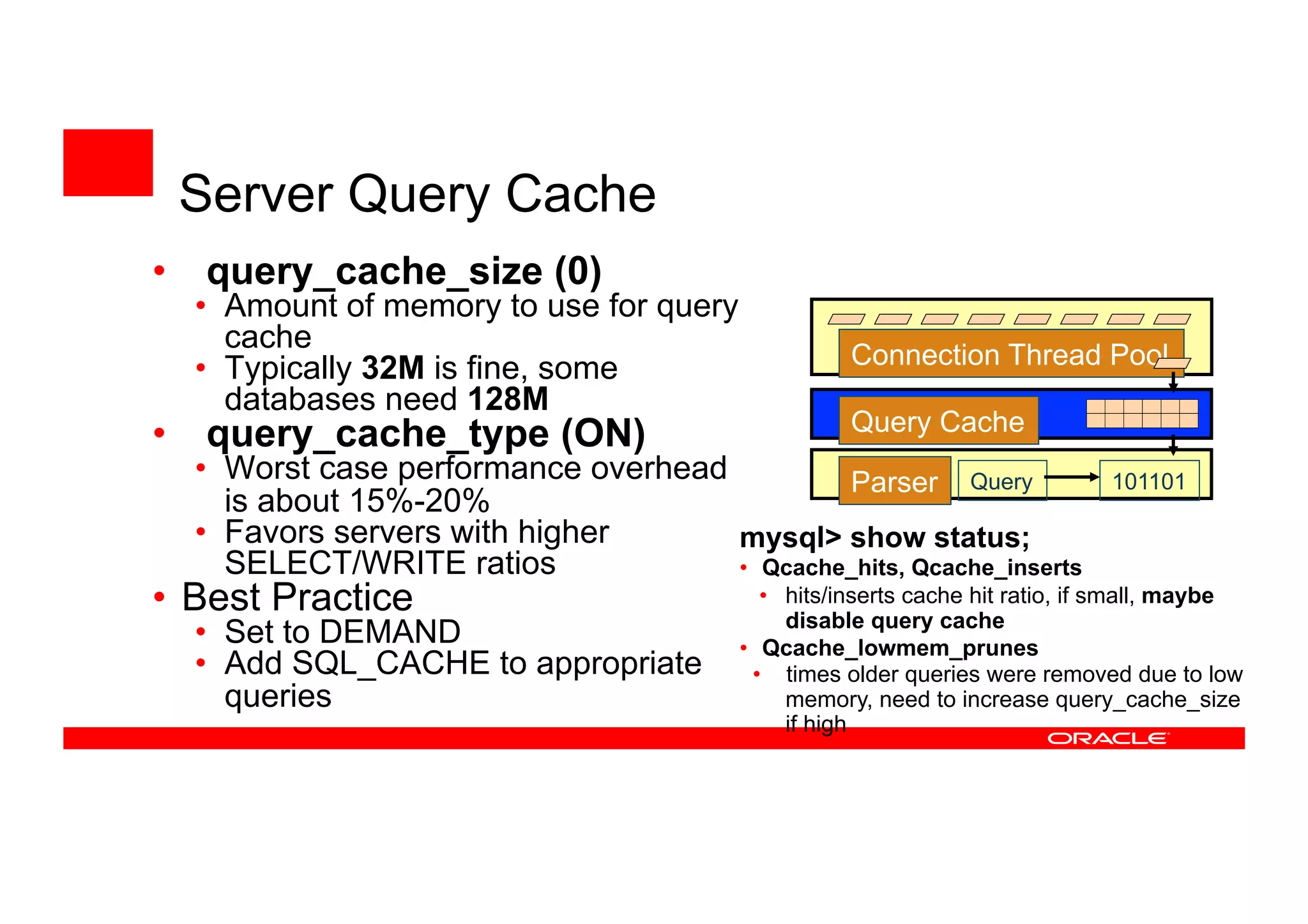 • query_cache_size (0)
• Amount of memory to use for query
cache
• Typically 32M is fine, some
databases need 128M
• query_cache_type (ON)
• Worst case performance overhead
is about 15%-20%
• Favors servers with higher
SELECT/WRITE ratios
• Best Practice
• Set to DEMAND
• Add SQL_CACHE to appropriate
queries
Connection Thread Pool
Parser Query 101101
Query Cache
mysql> show status;
• Qcache_hits, Qcache_inserts
• hits/inserts cache hit ratio, if small, maybe
disable query cache
• Qcache_lowmem_prunes
• times older queries were removed due to
low memory, need to increase
query_cache_size if high
Server Query Cache
 