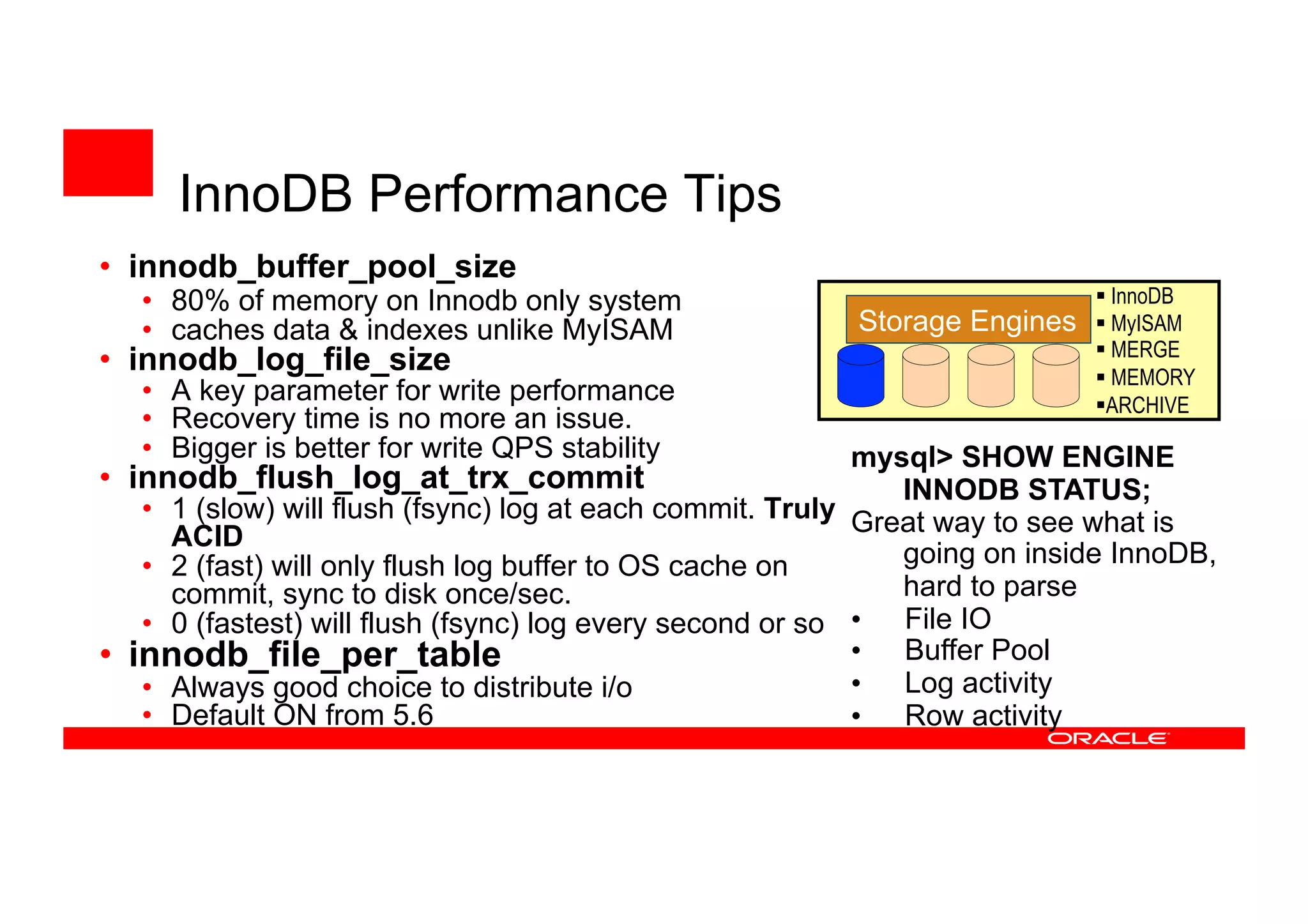 • innodb_buffer_pool_size
• 80% of memory on Innodb only system
• caches data & indexes unlike MyISAM
• innodb_log_file_size
• A key parameter for write performance
• Recovery time is no more an issue.
• Bigger is better for write QPS stability
• innodb_flush_log_at_trx_commit
• 1 (slow) will flush (fsync) log at each commit. Truly
ACID
• 2 (fast) will only flush log buffer to OS cache on
commit, sync to disk once/sec.
• 0 (fastest) will flush (fsync) log every second or so
• innodb_file_per_table
• Always good choice to distribute i/o
• Default ON from 5.6
Storage Engines
 InnoDB
 MyISAM
 MERGE
 MEMORY
ARCHIVE
mysql> SHOW ENGINE
INNODB STATUS;
Great way to see what is
going on inside InnoDB,
hard to parse
• File IO
• Buffer Pool
• Log activity
• Row activity
InnoDB Performance Tips
 