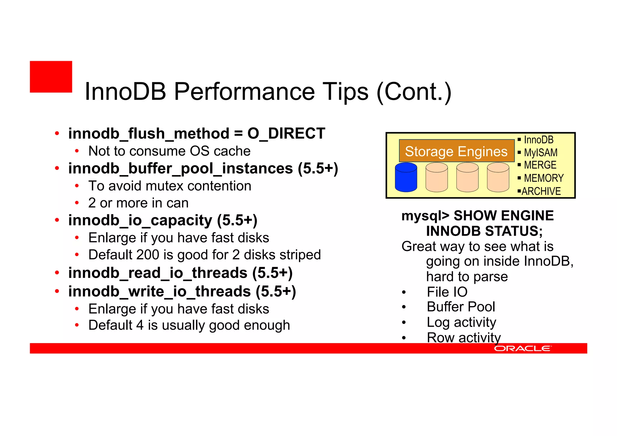 • innodb_flush_method = O_DIRECT
• Not to consume OS cache
• innodb_buffer_pool_instances (5.5+)
• To avoid mutex contention
• 2 or more in can
• innodb_io_capacity (5.5+)
• Enlarge if you have fast disks
• Default 200 is good for 2 disks striped
• innodb_read_io_threads (5.5+)
• innodb_write_io_threads (5.5+)
• Enlarge if you have fast disks
• Default 4 is usually good enough
Storage Engines
 InnoDB
 MyISAM
 MERGE
 MEMORY
ARCHIVE
mysql> SHOW ENGINE
INNODB STATUS;
Great way to see what is
going on inside InnoDB,
hard to parse
• File IO
• Buffer Pool
• Log activity
• Row activity
InnoDB Performance Tips (Cont.)
 