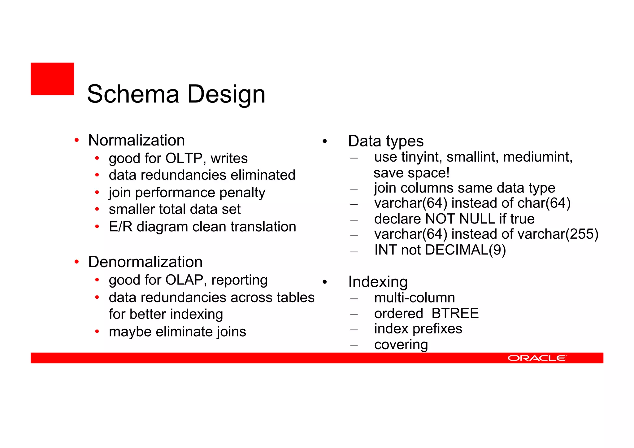 • Normalization
• good for OLTP, writes
• data redundancies eliminated
• join performance penalty
• smaller total data set
• E/R diagram clean translation
• Denormalization
• good for OLAP, reporting
• data redundancies across tables
for better indexing
• maybe eliminate joins
• Data types
– use tinyint, smallint, mediumint,
save space!
– join columns same data type
– varchar(64) instead of char(64)
– declare NOT NULL if true
– varchar(64) instead of varchar(255)
– INT not DECIMAL(9)
• Indexing
– multi-column
– ordered BTREE
– index prefixes
– covering
Schema Design
 