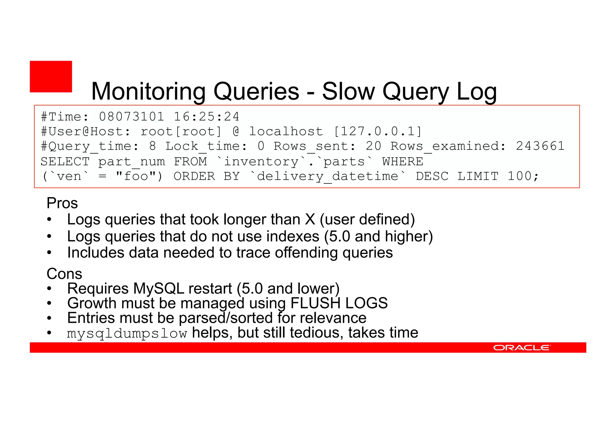 #Time: 08073101 16:25:24
#User@Host: root[root] @ localhost [127.0.0.1]
#Query_time: 8 Lock_time: 0 Rows_sent: 20 Rows_examined: 243661
SELECT part_num FROM `inventory`.`parts` WHERE
(`ven` = "foo") ORDER BY `delivery_datetime` DESC LIMIT 100;
Monitoring Queries - Slow Query Log
Cons
• Requires MySQL restart (5.0 and lower)
• Growth must be managed using FLUSH LOGS
• Entries must be parsed/sorted for relevance
• mysqldumpslow helps, but still tedious, takes time
Pros
• Logs queries that took longer than X (user defined)
• Logs queries that do not use indexes (5.0 and higher)
• Includes data needed to trace offending queries
 