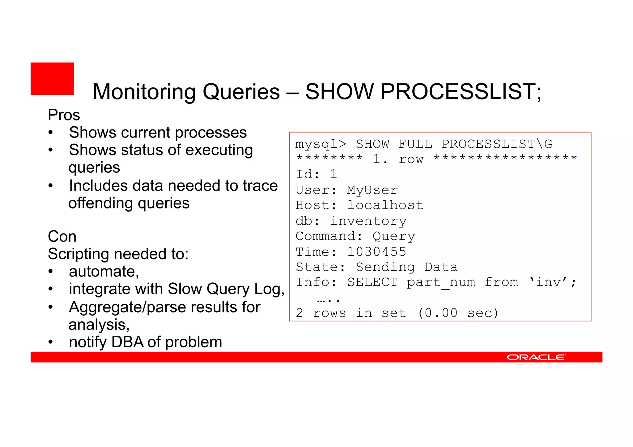 Monitoring Queries – SHOW PROCESSLIST;
mysql> SHOW FULL PROCESSLISTG
******** 1. row *****************
Id: 1
User: MyUser
Host: localhost
db: inventory
Command: Query
Time: 1030455
State: Sending Data
Info: SELECT part_num from ‘inv’;
…..
2 rows in set (0.00 sec)
Pros
• Shows current processes
• Shows status of executing
queries
• Includes data needed to trace
offending queries
Con
Scripting needed to:
• automate,
• integrate with Slow Query Log,
• Aggregate/parse results for
analysis,
• notify DBA of problem
 