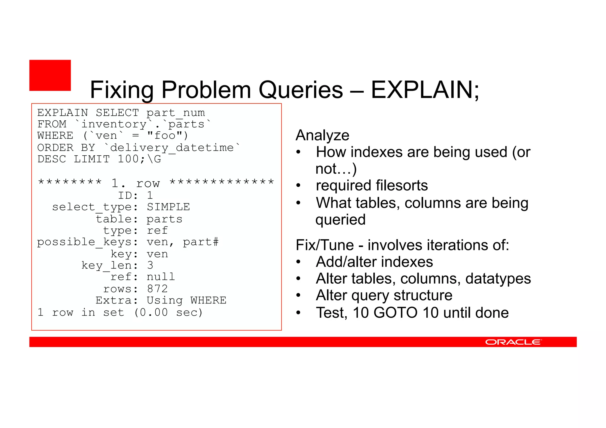 Fixing Problem Queries – EXPLAIN;
EXPLAIN SELECT part_num
FROM `inventory`.`parts`
WHERE (`ven` = "foo")
ORDER BY `delivery_datetime`
DESC LIMIT 100;G
******** 1. row *************
ID: 1
select_type: SIMPLE
table: parts
type: ref
possible_keys: ven, part#
key: ven
key_len: 3
ref: null
rows: 872
Extra: Using WHERE
1 row in set (0.00 sec)
Analyze
• How indexes are being used (or
not…)
• required filesorts
• What tables, columns are being
queried
Fix/Tune - involves iterations of:
• Add/alter indexes
• Alter tables, columns, datatypes
• Alter query structure
• Test, 10 GOTO 10 until done
 