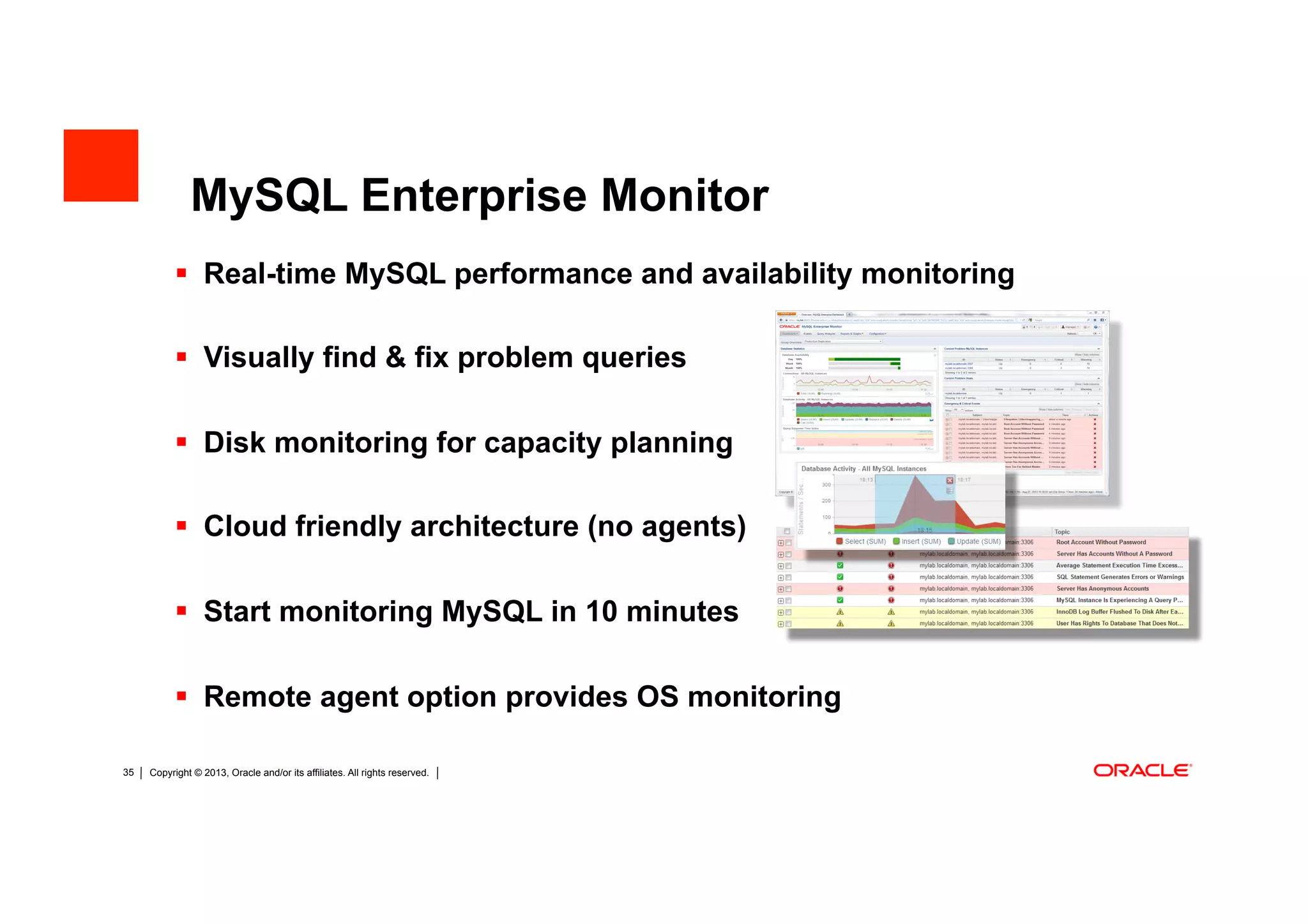 Copyright © 2013, Oracle and/or its affiliates. All rights reserved. Insert Information Protection Policy Classification from Slide 1230
MySQL Enterprise Monitor
 Real-time MySQL performance and availability monitoring
 Visually find & fix problem queries
 Disk monitoring for capacity planning
 Cloud friendly architecture (no agents)
 Start monitoring MySQL in 10 minutes
 Remote agent option provides OS monitoring
 