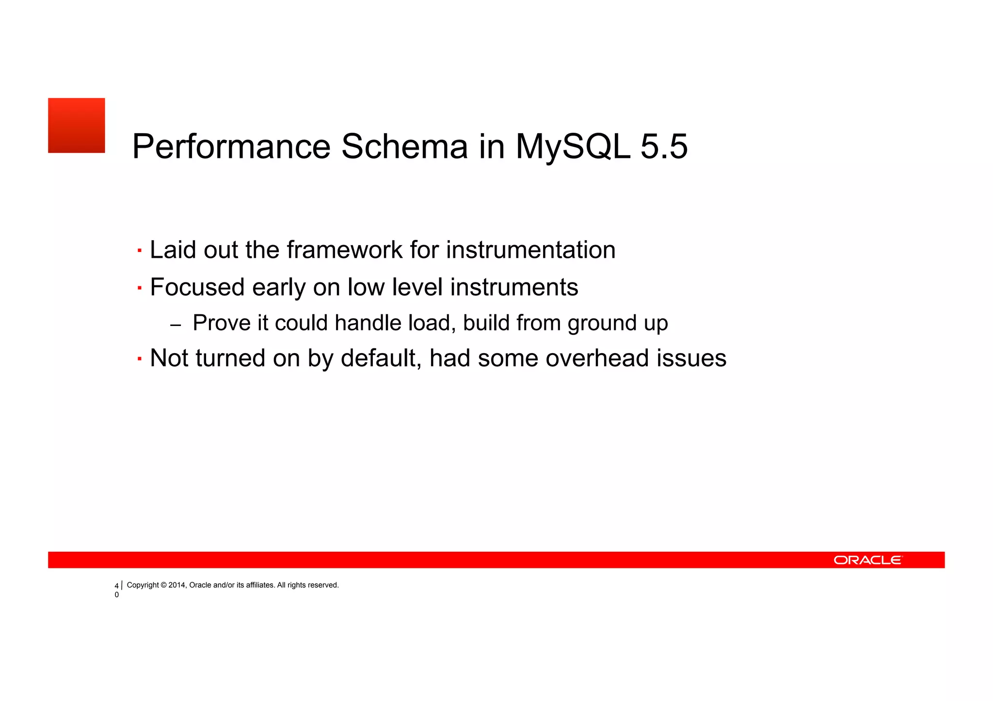 Copyright © 2014, Oracle and/or its affiliates. All rights reserved.35
Performance Schema in MySQL 5.5
Laid out the framework for instrumentation
Focused early on low level instruments
– Prove it could handle load, build from ground up
Not turned on by default, had some overhead issues
 