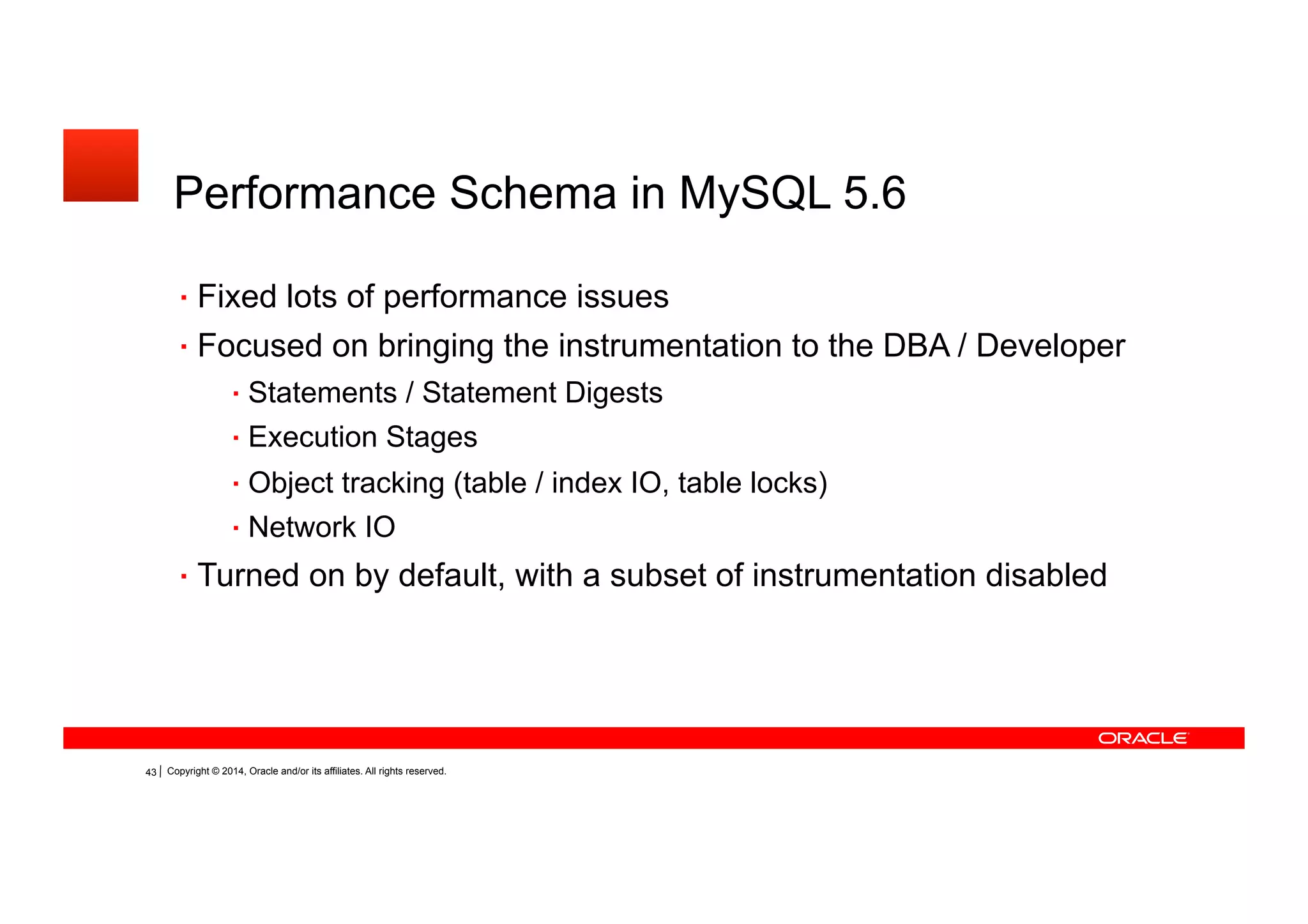 Copyright © 2014, Oracle and/or its affiliates. All rights reserved.38
Performance Schema in MySQL 5.6
Fixed lots of performance issues
Focused on bringing the instrumentation to the DBA / Developer
Statements / Statement Digests
Execution Stages
Object tracking (table / index IO, table locks)
Network IO
Turned on by default, with a subset of instrumentation disabled
 