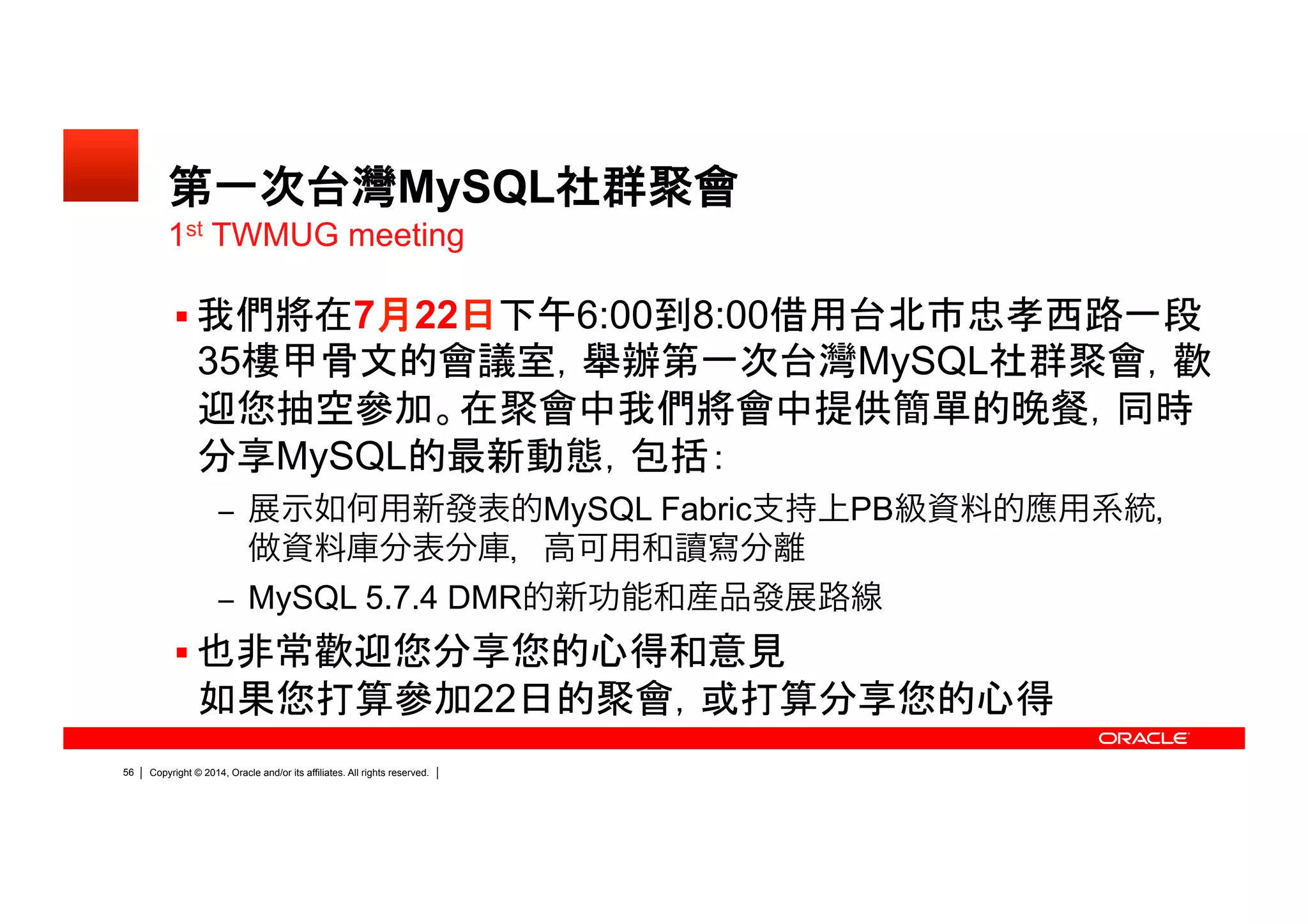 Copyright © 2014, Oracle and/or its affiliates. All rights reserved.51
第一次台灣 MySQL 社群聚會
 我們將在 7 月 22 日下午 6:00 到 8:00 借用台北市忠孝西路
一段 35 樓甲骨文的會議室，舉辦第一次台灣 MySQL 社群
聚會，歡迎您抽空參加。在聚會中我們將會中提供簡單的晚
餐，同時分享 MySQL 的最新動態，包括：
– 展示如何用新發表的 MySQL Fabric 支持上 PB 級資料的應用系統，
做資料庫分表分庫，高可用和讀寫分離
– MySQL 5.7.4 DMR 的新功能和産品發展路線
 也非常歡迎您分享您的心得和意見如果您打算參加 22 日的
聚會，或打算分享您的心得
1st
TWMUG meeting
 