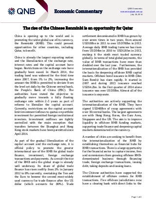 Page 1 of 2
Economic Commentary
QNB Economics
economics@qnb.com.qa
July 20, 2014
The rise of the Chinese Renminbi is an opportunity for Qatar
China is opening up to the world and is
promoting the wider global use of its currency,
the Renminbi (RMB). This could present
opportunities for other countries, including
Qatar, to benefit.
China is already the largest exporting nation
and the liberalization of the exchange rate,
interest rates and the capital account have
begun. Restrictions on the exchange rate have
gradually been eased. In March 2014, the
trading band was widened for the third time
since 2007, from 1% to 2%, increasing the
amount the RMB is permitted to deviate from
the level set daily by the Chinese central bank,
the People’s Bank of China (PBC). The
authorities have stated the objective to
gradually move towards a fully floating
exchange rate within 2-3 years as part of
reforms to liberalize the capital account.
Currently, restrictions on the capital account
limit investment inflows to quotas on portfolio
investment for permitted foreign institutional
investors. Investment outflows are tightly
controlled with the main exception that
transfers between the Shanghai and Hong
Kong stock markets have been permitted since
April 2014.
As part of the gradual liberalization of the
capital account and the exchange rate, it is
official policy to promote the greater
international use of the RMB for global trade
finance, investment, foreign exchange
transactions and payments. As a result the rise
of the RMB onto the global stage is already
well underway. Its share of global trade
finance has risen swiftly from 2% in January
2012 to 8% currently, overtaking the Yen and
the Euro to become the second most-widely
used currency for trade finance after the US
dollar (which accounts for 80%). Trade
settlement denominated in RMB has grown by
over seven times in two years, from around
USD100bn in 2011 to over USD700bn in 2013.
Average daily RMB trading turnover has risen
from USD34bn in 2010 to USD120bn in 2013,
making it the ninth most traded currency
globally. In terms of total global payments, the
value of RMB transactions have more than
doubled over the last year. Furthermore, the
internationalization of the RMB has provided
the basis for deepening offshore RMB capital
markets. Offshore bond issuance in RMB (Dim
Sum Bonds) has risen rapidly. It started in
2007 and during 2013 issuance reached
USD54.2bn. In the first quarter of 2014 alone
issuance was over USD30bn. Almost all of the
issuance is corporate.
The authorities are actively supporting the
internationalization of the RMB. They have
signed USD400bn of swap agreements with
over 30 central banks. The largest agreements
are with Hong Kong, Korea, the Euro Area,
Singapore and the UK. The aim is to improve
liquidity in offshore RMB funding markets,
supporting trade finance and deepening capital
markets denominated in the currency.
A number of cities are seeking to benefit from
the internationalization of the RMB by
establishing themselves as financial hubs for
RMB transactions. There is a large opportunity
for the financial sector to capture income, fees
and commissions from growing offshore RMB-
denominated business through financing
trade, foreign exchange transactions, issuing
debt, taking deposits and issuing loans.
The Chinese authorities have supported the
establishment of offshore centers for RMB
transactions. Five offshore jurisdictions now
have a clearing bank with direct links to the
 