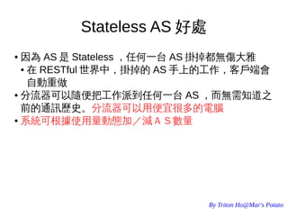 By Triton Ho@Mar's Potato
Stateless AS 好處
● 因為 AS 是 Stateless ，任何一台 AS 掛掉都無傷大雅
● 在 RESTful 世界中，掛掉的 AS 手上的工作，客戶端會
自動重做
● 分流器可以隨便把工作派到任何一台 AS ，而無需知道之
前的通訊歷史。分流器可以用便宜很多的電腦
● 系統可根據使用量動態加／減ＡＳ數量
 