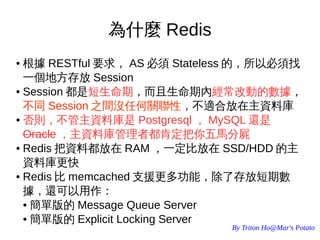 By Triton Ho@Mar's Potato
為什麼 Redis
● 根據 RESTful 要求， AS 必須 Stateless 的，所以必須找
一個地方存放 Session
● Session 都是短生命期，而且生命期內經常改動的數據，
不同 Session 之間沒任何關聯性，不適合放在主資料庫
● 否則，不管主資料庫是 Postgresql ， MySQL 還是
Oracle ，主資料庫管理者都肯定把你五馬分屍
● Redis 把資料都放在 RAM ，一定比放在 SSD/HDD 的主
資料庫更快
● Redis 比 memcached 支援更多功能，除了存放短期數
據，還可以用作：
● 簡單版的 Message Queue Server
● 簡單版的 Explicit Locking Server
 