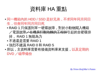 By Triton Ho@Mar's Potato
資料庫 HA 重點
● 同一機箱內的 HDD / SSD 是好兄弟，不求同年同月同日
生，但會同年同月同日死
● RAID 1 只保護到單一硬碟故障，對於小動物闖入機箱
／電源故障／在機房打翻泡麵的工程師引起的全硬碟掛
掉， RAID 1 無能為力
● 不過還是需要 RAID 1
● 強烈不建議 RAID 0 和 RAID 5
● 所以，主資料庫需要有後備資料庫來支援，以及定期的
DVD ／磁帶備份
 