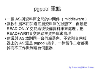 By Triton Ho@Mar's Potato
pgpool 重點
● 一個 AS 與資料庫之間的中間件（ middleware ）
● 讓軟件層不用知道底層資料庫的狀態下，自動把
READ-ONLY 交易給後後備資料庫來處理，把
READ+WRITE 交易給主資料庫來處理
● 建議與 AS 放到同一台伺服器內。不管那台伺服
器上的 AS 還是 pgpool 掛掉，一律當作二者都掛
掉而不工作派到這台伺服器
 