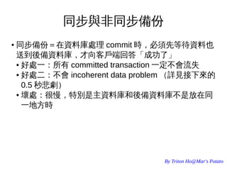 By Triton Ho@Mar's Potato
同步與非同步備份
● 同步備份＝在資料庫處理 commit 時，必須先等待資料也
送到後備資料庫，才向客戶端回答「成功了」
● 好處一：所有 committed transaction 一定不會流失
● 好處二：不會 incoherent data problem （詳見接下來的
0.5 秒悲劇）
● 壞處：很慢，特別是主資料庫和後備資料庫不是放在同
一地方時
 
