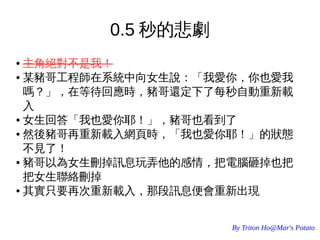 By Triton Ho@Mar's Potato
0.5 秒的悲劇
● 主角絕對不是我！
● 某豬哥工程師在系統中向女生說：「我愛你，你也愛我
嗎？」，在等待回應時，豬哥還定下了每秒自動重新載
入
● 女生回答「我也愛你耶！」，豬哥也看到了
● 然後豬哥再重新載入網頁時，「我也愛你耶！」的狀態
不見了！
● 豬哥以為女生刪掉訊息玩弄他的感情，把電腦砸掉也把
把女生聯絡刪掉
● 其實只要再次重新載入，那段訊息便會重新出現
 