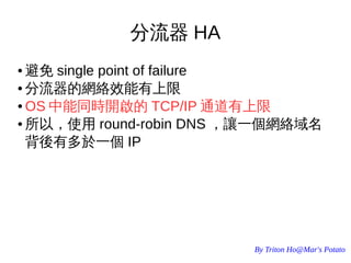 By Triton Ho@Mar's Potato
分流器 HA
● 避免 single point of failure
● 分流器的網絡效能有上限
● OS 中能同時開啟的 TCP/IP 通道有上限
● 所以，使用 round-robin DNS ，讓一個網絡域名
背後有多於一個 IP
 