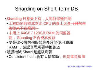 By Triton Ho@Mar's Potato
Sharding on Short Term DB
● Sharding 只應天上有，人間能得幾回聞
● 工程師的時間成本比 CPU 的貴上太多（雖然主
管從來不這麼想）
● 未用上 64GB / 128GB RAM 的伺服器
前， Sharding 不合成本效益
● 要是你公司的伺服器最多只能使用 8GB
RAM ，請認真思考要轉換跑道
● 動態增減 Shard 是超級痛苦
● Consistent hash 會有大幅幫助，但是還是很痛
 