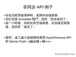 By Triton Ho@Mar's Potato
非同步 API 例子
● 你在玩暗黑破壞神時，老媽叫你做家務
● 你忙於跟 Azmodan 戰鬥，回答「指令收到了」
● 五一小時後，你終於有空做家務，在你做完家務
後，你回答「做完了」
● 看吧，連三歲小孩都懂得應用 Asynchronous API
和 Server Push （謎之聲：喂！）
 