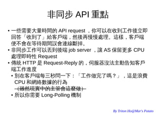 By Triton Ho@Mar's Potato
非同步 API 重點
● 一些需要大量時間的 API request ，你可以在收到工作後立即
回答「收到了」給客戶端，然後再慢慢處理。這樣，客戶端
便不會在等待期間誤會連線斷掉。
● 非同步工作可以丟到後端 job server ，讓 AS 保留更多 CPU
處理即時性 Request
● 傳統 HTTP 是 Request-Reply 的，伺服器沒法主動告知客戶
端工作進度
● 別在客戶端每三秒問一下：「工作做完了嗎？」，這是浪費
CPU 和網絡數據的行為
（雖然現實中的主管會這麼做）
● 所以你需要 Long-Polling 機制
 