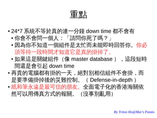 By Triton Ho@Mar's Potato
重點
● 24*7 系統不等於真的連一分鐘 down time 都不會有
● 你會不會問一個人：「請問你死了嗎？」
● 因為你不知道一個組件是太忙而未能即時回答你。你必
須等待一段時間才知道它是真的掛掉了。
● 如果這是關鍵組件（像 master database ），這段短時
間還是會引起 down time
● 再貴的電腦都有掛的一天，絕對別相信組件不會掛，而
是要準備掛掉後的災難控制。（ Defense-in-depth ）
● 紙和筆永遠是最可信的朋友。全面電子化的香港海關依
然可以用傳真方式的報關。（沒事別亂用）
 