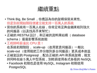 By Triton Ho@Mar's Potato
繼續重點
● Think Big, Be Small ，你應該為你的架構保留未來性。
但是別在開始階段便建立能支持一百萬人的系統
● 當你的系統有一百萬人在線，你肯定有足夠金錢來租到強大
的伺服器（以及找高手來幫忙）
● 正確的 RESTful 設計，和正確的資料庫結構（ database
schema ）最最影響系統效能
● 工程師時薪遠比 CPU 貴！
在系統初期階段， scale-up （改用更貴伺服器）一般比
scale-out （使用能把工作分散到多台伺服器）更具成本效益
● 正確架設的 Postgresql ，配合正確的 API 和系統架構，能支
持同時在線５萬人中型系統，別輕易使用各式各樣的 NoSQL
● Facebook 初期也是使用 MySQL, Instagram 初期使用
PostgreSQL
 