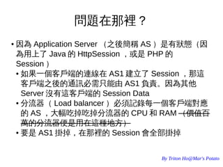 By Triton Ho@Mar's Potato
問題在那裡？
● 因為 Application Server （之後簡稱 AS ）是有狀態（因
為用上了 Java 的 HttpSession ，或是 PHP 的
Session ）
● 如果一個客戶端的連線在 AS1 建立了 Session ，那這
客戶端之後的通訊必需只能由 AS1 負責。因為其他
Server 沒有這客戶端的 Session Data
● 分流器（ Load balancer ）必須記錄每一個客戶端對應
的 AS ，大幅吃掉吃掉分流器的 CPU 和 RAM （價值百
萬的分流器便是用在這種地方）
● 要是 AS1 掛掉，在那裡的 Session 會全部掛掉
 