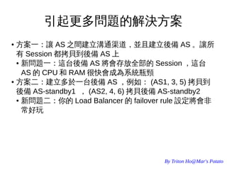 By Triton Ho@Mar's Potato
引起更多問題的解決方案
● 方案一：讓 AS 之間建立溝通渠道，並且建立後備 AS 。讓所
有 Session 都拷貝到後備 AS 上
● 新問題一：這台後備 AS 將會存放全部的 Session ，這台
AS 的 CPU 和 RAM 很快會成為系統瓶頸
● 方案二：建立多於一台後備 AS ，例如： (AS1, 3, 5) 拷貝到
後備 AS-standby1 ， (AS2, 4, 6) 拷貝後備 AS-standby2
● 新問題二：你的 Load Balancer 的 failover rule 設定將會非
常好玩
 
