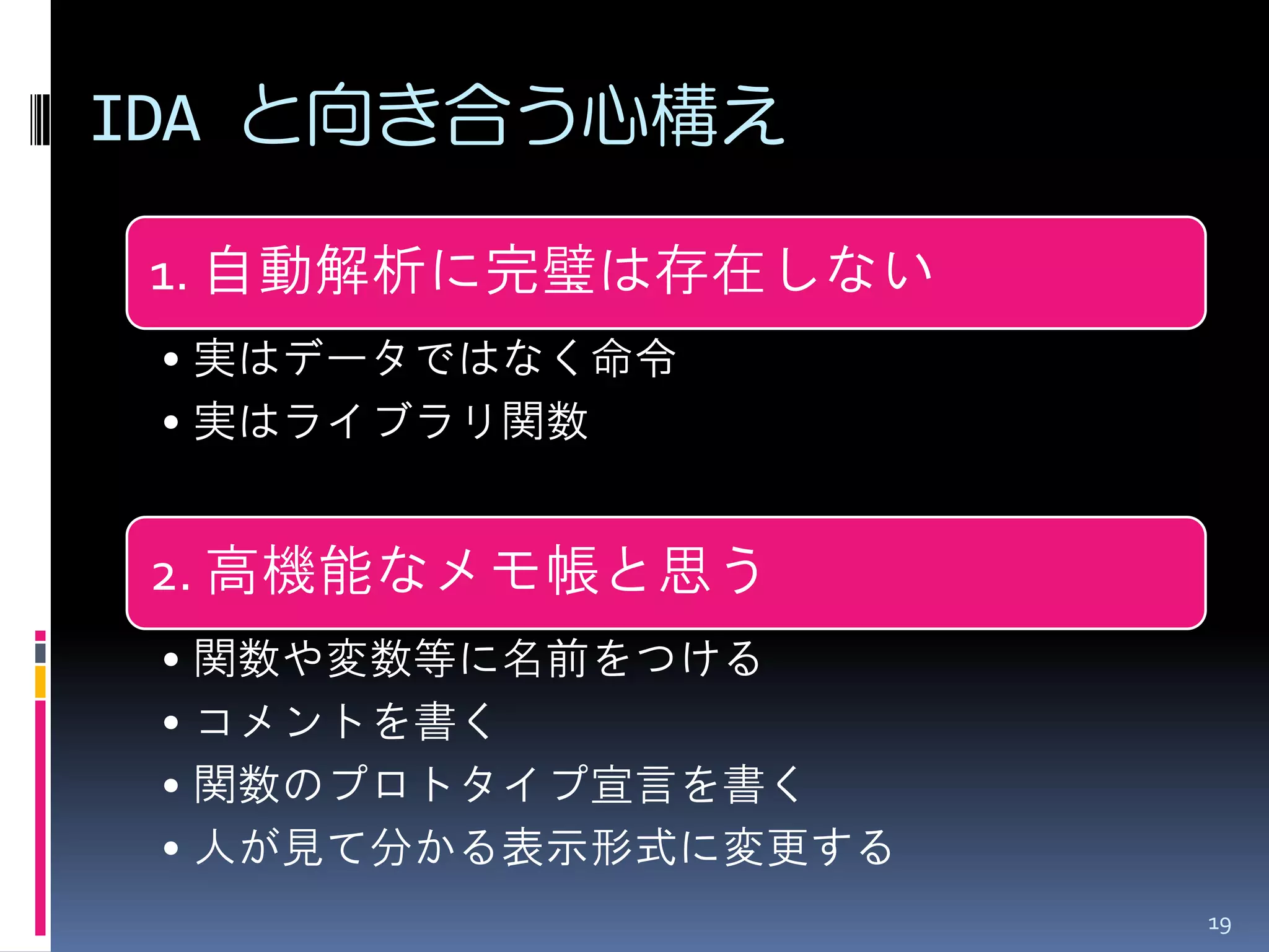 IDA と向き合う心構え 
1. 自動解析に完璧は存在しない 
•実はデータではなく命令 
•実はライブラリ関数 
2. 高機能なメモ帳と思う 
•関数や変数等に名前をつける 
•コメントを書く 
•関数のプロトタイプ宣言を書く 
•人が見て分かる表示形式に変更する 
19  
