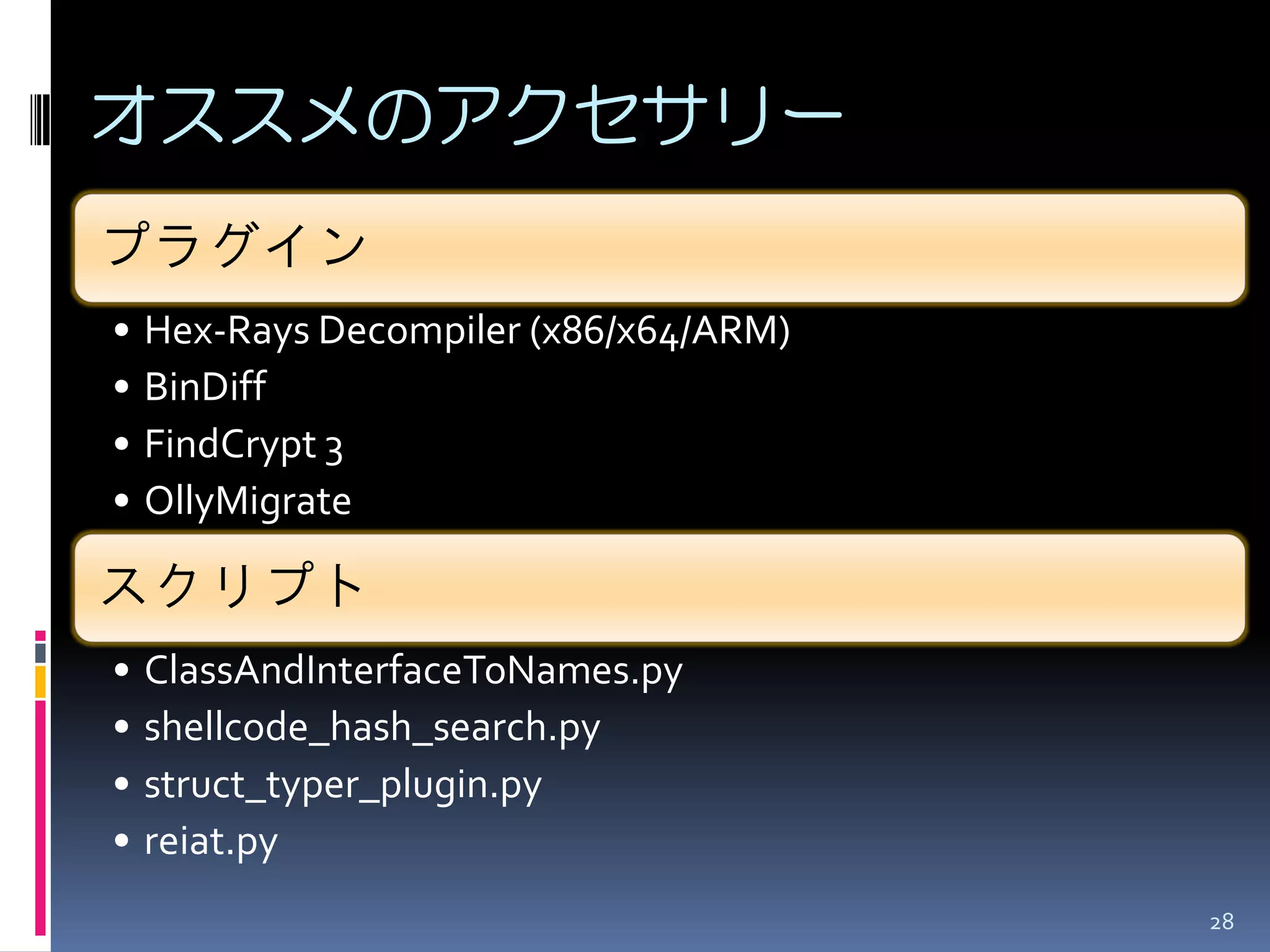 オススメのアクセサリー 
プラグイン 
•Hex-Rays Decompiler (x86/x64/ARM) 
•BinDiff 
•FindCrypt 3 
•OllyMigrate 
スクリプト 
•ClassAndInterfaceToNames.py 
•shellcode_hash_search.py 
•struct_typer_plugin.py 
•reiat.py 
28  