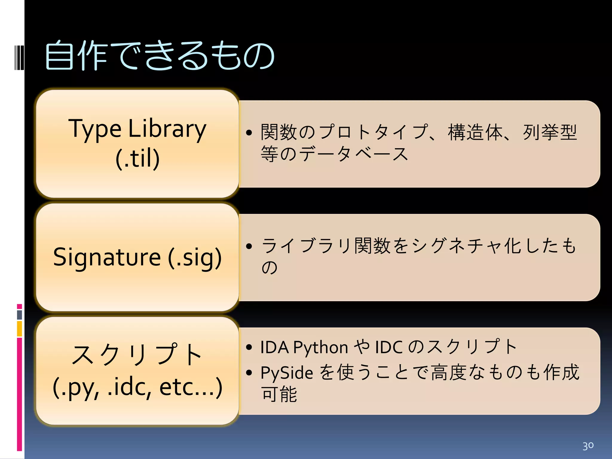 自作できるもの 
•関数のプロトタイプ、構造体、列挙型 等のデータベース 
Type Library (.til) 
•ライブラリ関数をシグネチャ化したも の 
Signature (.sig) 
•IDA Python や IDC のスクリプト 
•PySide を使うことで高度なものも作成 可能 
スクリプト (.py, .idc, etc…) 
30  
