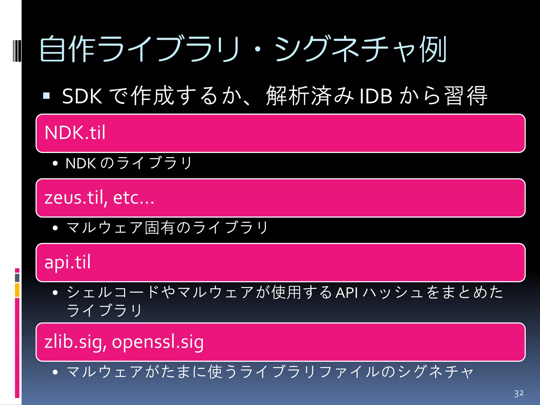 自作ライブラリ・シグネチャ例 
32 
SDK で作成するか、解析済み IDB から習得 
NDK.til 
•NDK のライブラリ 
zeus.til, etc… 
•マルウェア固有のライブラリ 
api.til 
•シェルコードやマルウェアが使用する API ハッシュをまとめた ライブラリ 
zlib.sig, openssl.sig 
•マルウェアがたまに使うライブラリファイルのシグネチャ  