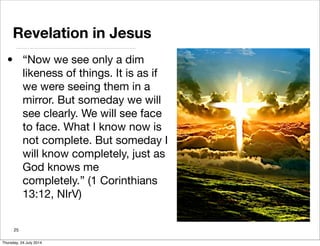 Revelation in Jesus
• “Now we see only a dim
likeness of things. It is as if
we were seeing them in a
mirror. But someday we will
see clearly. We will see face
to face. What I know now is
not complete. But someday I
will know completely, just as
God knows me
completely.” (1 Corinthians
13:12, NIrV)
25
Thursday, 24 July 2014
 