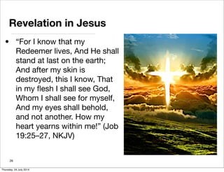 Revelation in Jesus
• “For I know that my
Redeemer lives, And He shall
stand at last on the earth;
And after my skin is
destroyed, this I know, That
in my ﬂesh I shall see God,
Whom I shall see for myself,
And my eyes shall behold,
and not another. How my
heart yearns within me!” (Job
19:25–27, NKJV)
26
Thursday, 24 July 2014
 