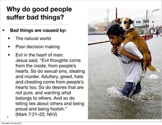 Why do good people
suffer bad things?
• Bad things are caused by:
• The natural world
• Poor decision making
• Evil in the heart of man:
Jesus said, “Evil thoughts come
from the inside, from people’s
hearts. So do sexual sins, stealing
and murder. Adultery, greed, hate
and cheating come from people’s
hearts too. So do desires that are
not pure, and wanting what
belongs to others. And so do
telling lies about others and being
proud and being foolish.”
(Mark 7:21–22, NIrV)3
Thursday, 24 July 2014
 