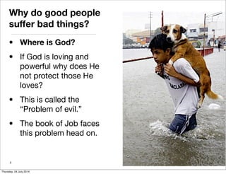 Why do good people
suffer bad things?
• Where is God?
• If God is loving and
powerful why does He
not protect those He
loves?
• This is called the
“Problem of evil.”
• The book of Job faces
this problem head on.
4
Thursday, 24 July 2014
 