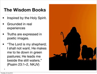 The Wisdom Books
• Inspired by the Holy Spirit.
• Grounded in real
experiences
• Truths are expressed in
poetic images.
• “The Lord is my shepherd;
I shall not want. He makes
me to lie down in green
pastures; He leads me
beside the still waters.”
(Psalm 23:1–2, NKJV)
5
Thursday, 24 July 2014
 