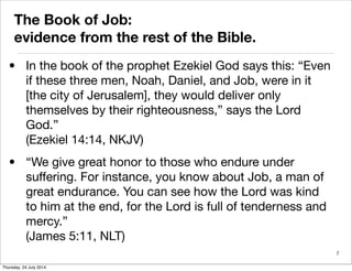 The Book of Job:
evidence from the rest of the Bible.
• In the book of the prophet Ezekiel God says this: “Even
if these three men, Noah, Daniel, and Job, were in it
[the city of Jerusalem], they would deliver only
themselves by their righteousness,” says the Lord
God.”
(Ezekiel 14:14, NKJV)
• “We give great honor to those who endure under
suffering. For instance, you know about Job, a man of
great endurance. You can see how the Lord was kind
to him at the end, for the Lord is full of tenderness and
mercy.”
(James 5:11, NLT)
7
Thursday, 24 July 2014
 