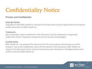 Copyright	
  ©	
  2014	
  QoC	
  Health	
  Inc.	
  -­‐	
  Private	
  and	
  Conﬁden=al	
  
Private	
  and	
  Conﬁden/al	
  
	
  
Copyright	
  No/ce	
  
Copyright	
  ©	
  2014	
  QOC	
  Health	
  Inc.	
  No	
  part	
  of	
  this	
  document	
  may	
  be	
  copied	
  without	
  the	
  express	
  
wriHen	
  permission	
  of	
  QOC	
  Health	
  Inc.	
  
	
  
Trademarks	
  
Any	
  /	
  all	
  product	
  names	
  men=oned	
  in	
  this	
  document	
  may	
  be	
  trademarks	
  or	
  registered	
  
trademarks	
  of	
  their	
  respec=ve	
  companies	
  and	
  are	
  hereby	
  acknowledged.	
  
	
  
Conﬁden/ality	
  
QOC	
  Health	
  Inc.	
  has	
  prepared	
  this	
  document	
  for	
  the	
  sole	
  purpose	
  and	
  exclusive	
  use	
  of	
  the	
  
recipient.	
  Due	
  to	
  the	
  conﬁden=al	
  nature	
  of	
  the	
  material	
  in	
  this	
  document,	
  QOC	
  Health	
  Inc.	
  
requests	
  this	
  document	
  and	
  its	
  contents	
  not	
  be	
  discussed,	
  disclosed,	
  or	
  divulged	
  without	
  prior	
  
wriHen	
  consent	
  of	
  QOC	
  Health	
  Inc.	
  
	
  
	
  
Confidentiality Notice
 